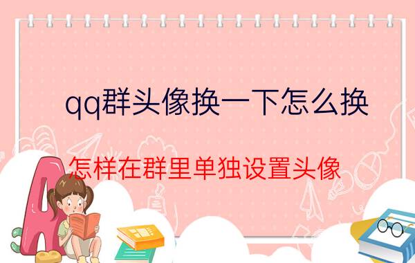 qq群头像换一下怎么换 怎样在群里单独设置头像？